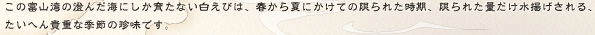 この富山湾の澄んだ海にしか育たない白えびは、春から夏にかけての限られた時期、限られた量だけ水揚げされる、たいへん貴重な季節の珍味です。