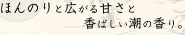 ほんのりと広がる甘さと香ばしい潮の香り。